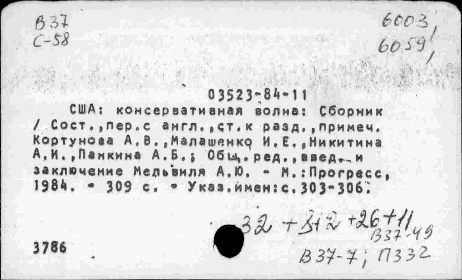 ﻿С-58
6о&
03523-.84-11
США: консервативная волна: Сборник / Сост.,лер.с англ.,ст.к разд,,примем. Кортунова А.В, ,Малашенкр И,Е.»Никитина А,И.»Панкина А.Б,; Обы». ред,, введ», и заключение Мельвиля А.Ю, - N. .‘Прогресс, 1984. - 309 с. • Указ.имен:с.303-306;
^.6^7/
/3^7
3786